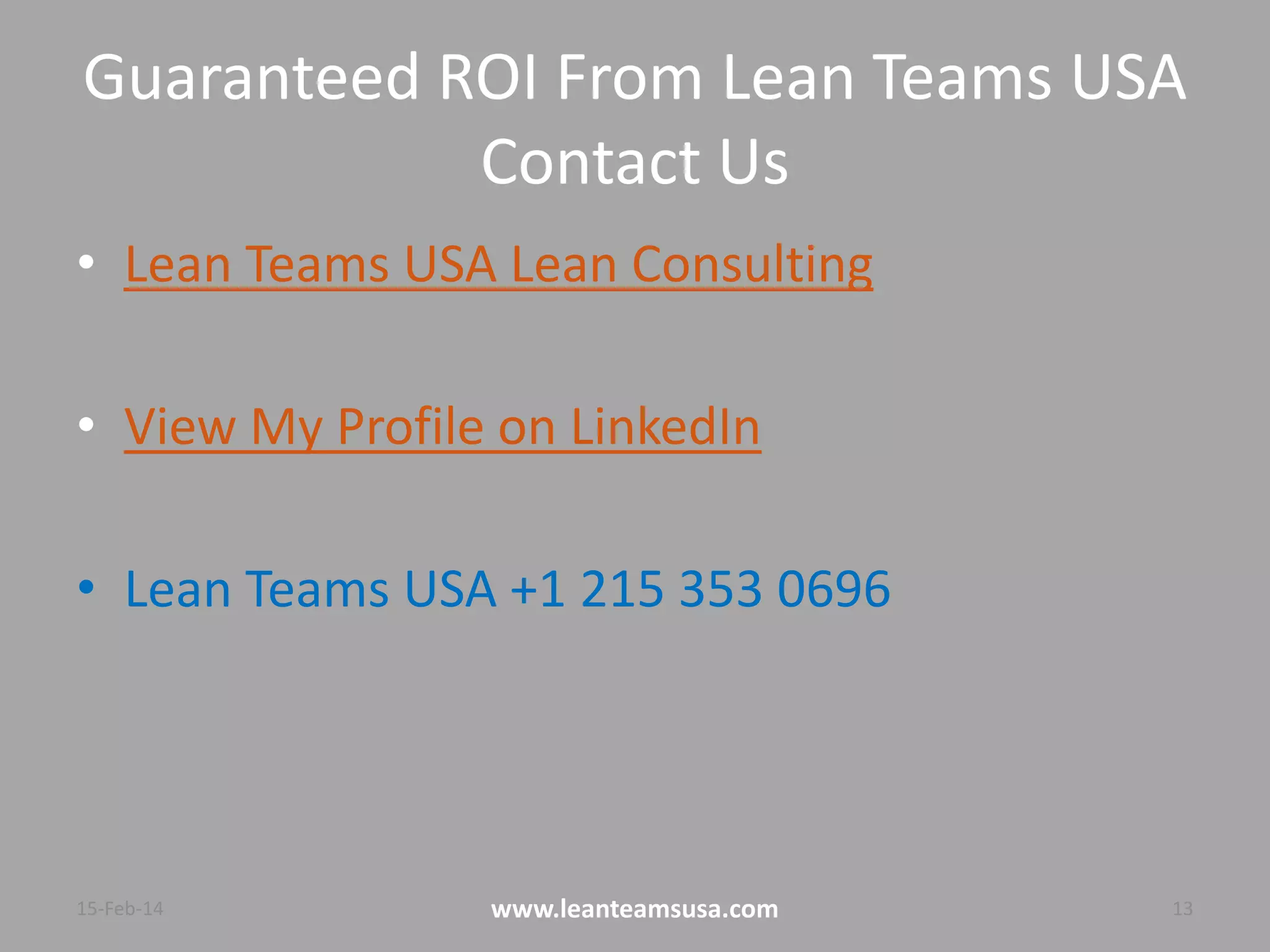 Guaranteed ROI From Lean Teams USA
Contact Us
• Lean Teams USA Lean Consulting
• View My Profile on LinkedIn
• Lean Teams USA +1 215 353 0696
4-Aug-14 www.leanteamsusa.com 13
 