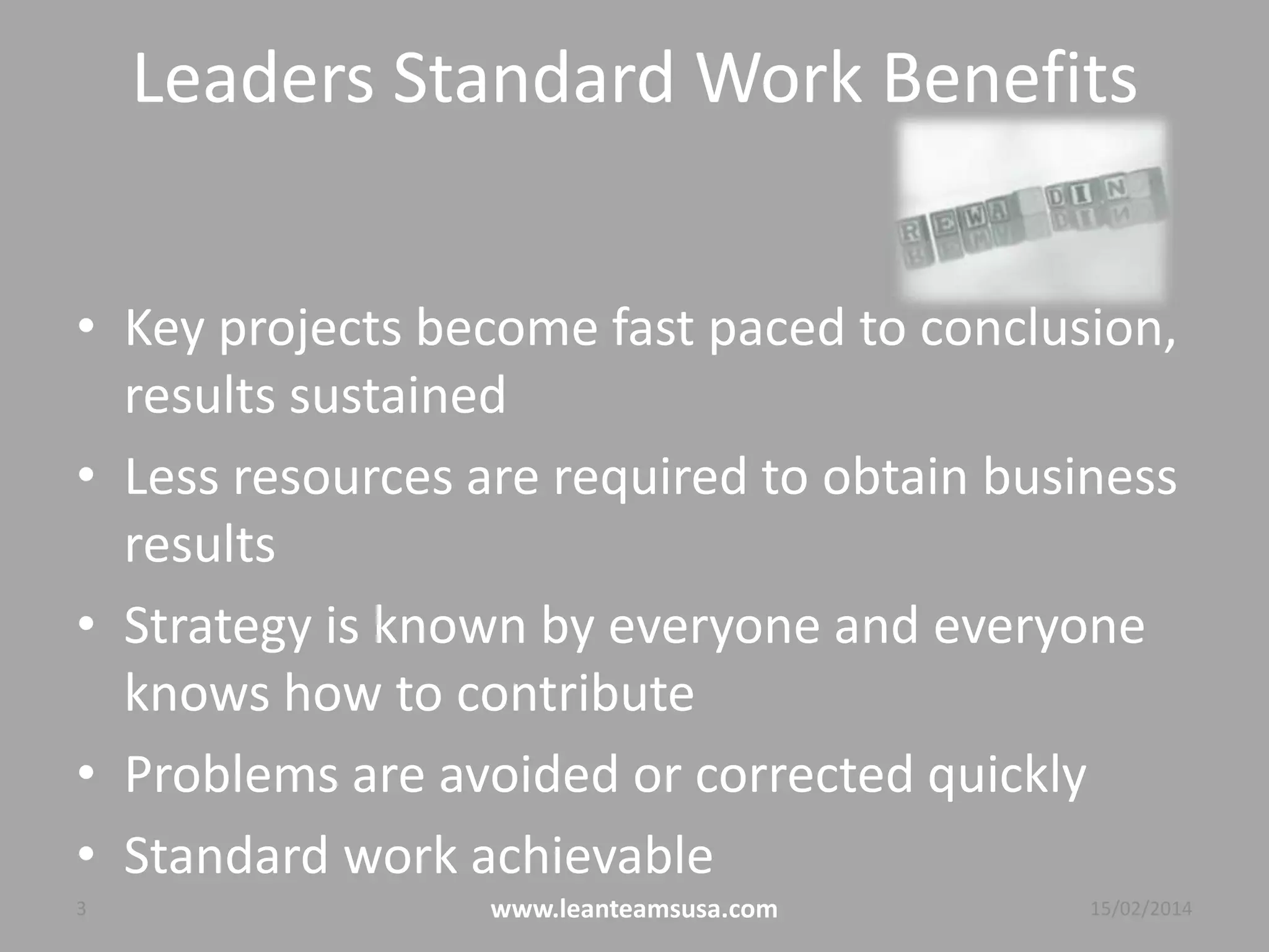 Leaders Standard Work Benefits
• Key projects become fast paced to conclusion,
results sustained
• Less resources are required to obtain business
results
• Strategy is known by everyone and everyone
benefits and knows how to contribute
• Problems are avoided or corrected quickly
• Standard work achievable
3 www.leanteamsusa.com 04/08/2014
 