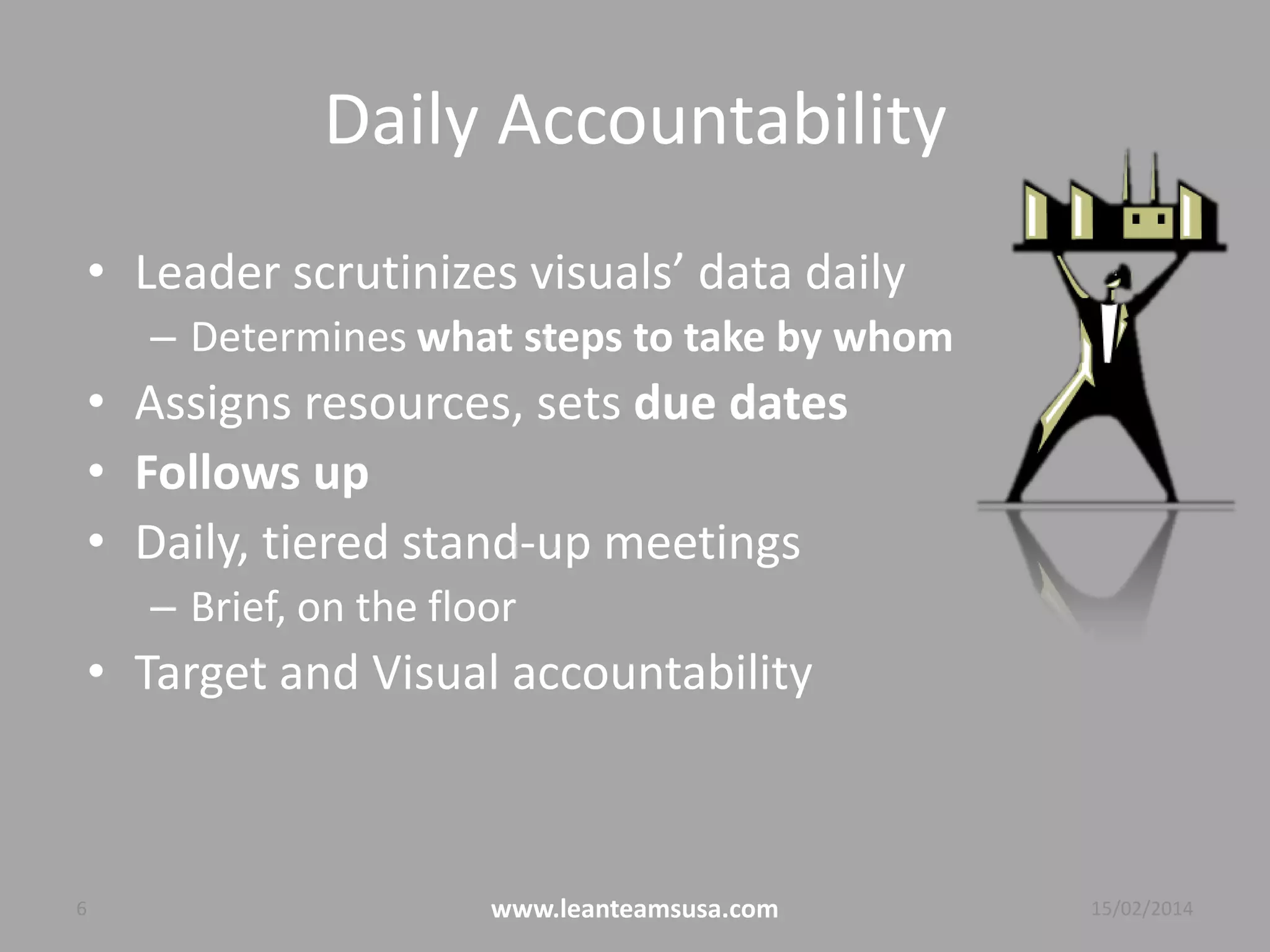 Daily Accountability
• Leader scrutinizes visuals’ data daily
– Determines what steps to take by whom
• Assigns resources, sets due dates
• Follows up
• Daily, tiered Gemba walks
– If visual management is sufficient then 15 minutes
• Target and Visual accountability
6 www.leanteamsusa.com 04/08/2014
 