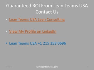Guaranteed ROI From Lean Teams USA
Contact Us
• Lean Teams USA Lean Consulting
• View My Profile on LinkedIn
• Lean Teams USA +1 215 353 0696
4-Aug-14 www.leanteamsusa.com 13
 