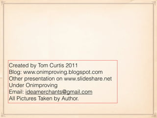 Created by Tom Curtis 2011
Blog: www.onimproving.blogspot.com
Other presentation on www.slideshare.net
Under Onimproving
Email: ideamerchants@gmail.com
All Pictures Taken by Author.