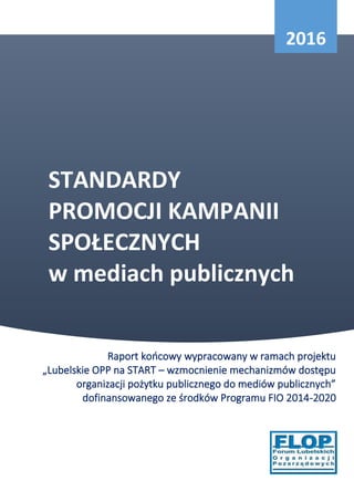 STANDARDY
PROMOCJI KAMPANII
SPOŁECZNYCH
w mediach publicznych
Raport końcowy wypracowany w ramach projektu
„Lubelskie OPP na START – wzmocnienie mechanizmów dostępu
organizacji pożytku publicznego do mediów publicznych”
dofinansowanego ze środków Programu FIO 2014-2020
2016
 