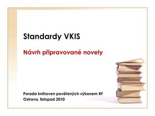 Standardy VKIS
Návrh připravované novely




Porada knihoven pověřených výkonem RF
Ostrava, listopad 2010
 