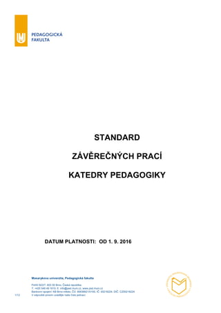 Masarykova univerzita, Pedagogická fakulta
Poříčí 623/7, 603 00 Brno, Česká republika
T: +420 549 49 1610, E: info@ped.muni.cz, www.ped.muni.cz
Bankovní spojení: KB Brno-město, ČÚ: 85636621/0100, IČ: 00216224, DIČ: CZ00216224
1/12 V odpovědi prosím uvádějte naše číslo jednací.
STANDARD
ZÁVĚREČNÝCH PRACÍ
KATEDRY PEDAGOGIKY
DATUM PLATNOSTI: OD 1. 9. 2016
 