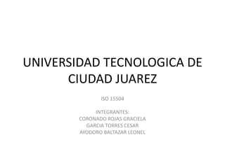 UNIVERSIDAD TECNOLOGICA DE
CIUDAD JUAREZ
ISO 15504
INTEGRANTES:
CORONADO ROJAS GRACIELA
GARCIA TORRES CESAR
AYODORO BALTAZAR LEONEL

 