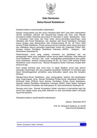 KONSIL KEDOKTERAN
INDONESIA
xStandar Kompetensi Dokter Indonesia
Kata Sambutan
Ketua Konsil Kedokteran
Assalamu'alaikum warahmatullahi wabarakatuh
Dengan mengucapkan puji dan syukur kehadirat Allah SWT yang telah melimpahkan
rahmat, bimbingan, petunjuk dan kekuatan-Nya kepada kita, buku revisi Standar
Kompetensi Dokter Indonesia yang kedua di Indonesia ini dapat diselesaikan. Buku
ini merupakan hasil karya dan kerja keras semua pemangku kepentingan yang
difasilitasi oleh Konsil Kedokteran; dan disahkan oleh Konsil Kedokteran Indonesia
sesuai dengan yang diamanahkan oleh Undang-Undang RI No. 29 Tahun 2004
tentang Praktik Kedokteran. Proses penyusunannya memakan waktu yang cukup lama
dan melibatkan seluruh pemangku kepentingan antara lain Organisasi Profesi (IDI),
Asosiasi Institusi Pendidikan Kedokteran Indonesia (AIPKI), Kolegium, dan
Kementerian Kesehatan RI.
Perkembangan dunia yang sedang memasuki era globalisasi dan era
perdagangan bebas yang melibatkan hampir semua sektor kehidupan, tidak terkecuali
dunia kedokteran, menuntut kita untuk meningkatkan profesionalisme para pelaku
dunia kedokteran. Amanah Undang-Undang RI No. 29 Tahun 2004 tentang Praktik
Kedokteran untuk merevisi buku Standar Kompetensi Dokter Indonesia menjadi lebih
sempurna lagi.
Kami sangat berharap agar revisi buku ini dapat dijadikan acuan bagi seluruh
pemangku kepentingan dan para pengelola pendidikan kedokteran di Indonesia agar
dapat menyelenggarakan pendidikan yang berkualitas seperti yang kita harapkan
bersama.
Sebagai Ketua Konsil Kedokteran, saya mengucapkan selamat dan penghargaan
yang tinggi kepada Divisi Standar Pendidikan Profesi Konsil Kedokteran Indonesia,
Kelompok Kerja (POKJA) Divisi Standar Pendidikan Profesi Konsil Kedokteran,
Asosiasi Institusi Pendidikan Kedokteran Indonesia (AIPKI), Ikatan Dokter Indonesia
(IDI), Kementerian Pendidikan dan Kebudayaan RI, serta Kementerian Kesehatan RI.
Semoga revisi buku Standar Kompetensi Dokter Indonesia ini bermanfaat bagi kita
semua dan segala upaya yang telah dilakukan ini akan bermanfaat dalam mencapai
tujuan kita bersama.
Wassalamu’alaikum warahmatullahi wabarakatuh
Jakarta, Desember 2012
Prof. Dr. Hardyanto Soebono, dr, Sp.KK
Ketua Konsil Kedokteran
 