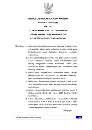 KONSIL KEDOKTERAN
INDONESIA
xivStandar Kompetensi Dokter Indonesia
PERATURAN KONSIL KEDOKTERAN INDONESIA
NOMOR 11 TAHUN 2012
TENTANG
STANDAR KOMPETENSI DOKTER INDONESIA
DENGAN RAHMAT TUHAN YANG MAHA ESA
KETUA KONSIL KEDOKTERAN INDONESIA,
Menimbang : a. bahwa pendidikan kedokteran pada dasarnya bertujuan untuk
menghasilkan dokter yang profesional melalui proses yang
terstandardisasi sesuai kebutuhan pelayanan kesehatan
masyarakat;
b. bahwa standar kompetensi dokter yang diatur dalam Keputusan
Konsil Kedokteran Indonesia Nomor 21A/KKI/KEP/IX/2006
tentang Pengesahan Standar Kompetensi Dokter perlu
disesuaikan dengan perkembangan ilmu pengetahuan dan
teknologi kedokteran;
c. bahwa untuk menyesuaikan kompetensi dokter dengan
perkembangan ilmu pengetahuan dan teknologi kedokteran,
perlu disusun kembali standar kompetensi dokter;
d. bahwa telah disusun revisi standar kompetensi profesi dokter
yang merupakan acuan dalam penyelenggaraan pendidikan
profesi dokter;
e. bahwa mempertimbangkan pelaksanaan ketentuan pasal 8
Undang-Undang Nomor 29 Tahun 2004 tentang Praktik
Kedokteran;
f. bahwa berdasarkan pertimbangan sebagaimana dimaksud
dalam huruf a, huruf b, huruf c, huruf d, dan huruf e, perlu
menetapkan Peraturan Konsil Kedokteran Indonesia tentang
Standar Kompetensi Dokter Indonesia;
Mengingat ..........
 