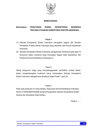 KONSIL KEDOKTERAN
INDONESIA
xviStandar Kompetensi Dokter Indonesia
MEMUTUSKAN:
Menetapkan : PERATURAN KONSIL KEDOKTERAN INDONESIA
TENTANG STANDAR KOMPETENSI DOKTER INDONESIA.
Pasal 1
(1) Standar Kompetensi Dokter Indonesia merupakan bagian dari Standar
Pendidikan Profesi Dokter Indonesia yang disahkan oleh Konsil Kedokteran
Indonesia.
(2) Standar Kompetensi Dokter Indonesia sebagaimana dimaksud pada ayat (1)
tercantum dalam Lampiran yang merupakan bagian tidak terpisahkan dari
Peraturan Konsil Kedokteran Indonesia ini.
Pasal 2
Setiap perguruan tinggi yang menyelenggarakan pendidikan profesi dokter,
dalam mengembangkan kurikulum harus menerapkan Standar Kompetensi
Dokter Indonesia sebagaimana dimaksud dalam Pasal 1 ayat (2).
Pasal 3
Pada saat peraturan ini mulai berlaku, Keputusan Konsil Kedokteran Indonesia
Nomor 21A/KKI/KEP/IX/2006 tentang Pengesahan Standar Kompetensi Dokter,
dicabut dan dinyatakan tidak berlaku.
Pasal 4........
 