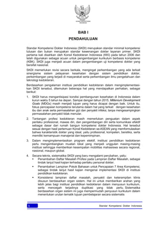 KONSIL KEDOKTERAN
INDONESIA
1 Standar Kompetensi Dokter Indonesia
BAB I
PENDAHULUAN
Standar Kompetensi Dokter Indonesia (SKDI) merupakan standar minimal kompetensi
lulusan dan bukan merupakan standar kewenangan dokter layanan primer. SKDI
pertama kali disahkan oleh Konsil Kedokteran Indonesia (KKI) pada tahun 2006 dan
telah digunakan sebagai acuan untuk pengembangan kurikulum berbasis kompetensi
(KBK). SKDI juga menjadi acuan dalam pengembangan uji kompetensi dokter yang
bersifat nasional.
SKDI memerlukan revisi secara berkala, mengingat perkembangan yang ada terkait
sinergisme sistem pelayanan kesehatan dengan sistem pendidikan dokter,
perkembangan yang terjadi di masyarakat serta perkembangan ilmu pengetahuan dan
teknologi kedokteran.
Berdasarkan pengalaman institusi pendidikan kedokteran dalam mengimplementasi-
kan SKDI tersebut, ditemukan beberapa hal yang mendapatkan perhatian, sebagai
berikut:
1. SKDI harus mengantisipasi kondisi pembangunan kesehatan di Indonesia dalam
kurun waktu 5 tahun ke depan. Sampai dengan tahun 2015, Millenium Development
Goals (MDGs) masih menjadi tujuan yang harus dicapai dengan baik. Untuk itu,
fokus pencapaian kompetensi terutama dalam hal yang terkait dengan kesehatan
ibu dan anak serta permasalahan gizi dan penyakit infeksi, tanpa mengesampingkan
permasalahan penyakit tidak menular.
2. Tantangan profesi kedokteran masih memerlukan penguatan dalam aspek
perilaku profesional, mawas diri, dan pengembangan diri serta komunikasi efektif
sebagai dasar dari rumah bangun kompetensi dokter Indonesia. Hal tersebut
sesuai dengan hasil pertemuan Konsil Kedokteran se-ASEAN yang memformulasikan
bahwa karakteristik dokter yang ideal, yaitu profesional, kompeten, beretika, serta
memiliki kemampuan manajerial dan kepemimpinan.
3. Dalam mengimplementasikan program elektif, institusi pendidikan kedokteran
perlu mengembangkan muatan lokal yang menjadi unggulan masing-masing
institusi sehingga memberikan kesempatan mobilitas mahasiswa secara regional,
nasional, maupun global.
4. Secara teknis, sistematika SKDI yang baru mengalami perubahan, yaitu:
§ Penambahan Daftar Masalah Profesi pada Lampiran Daftar Masalah, sebagai
tindak lanjut hasil kajian terhadap perilaku personal dokter.
§ Penambahan Lampiran Pokok Bahasan untuk Pencapaian 7 Area Kompetensi,
sebagai tindak lanjut hasil kajian mengenai implementasi SKDI di institusi
pendidikan kedokteran.
§ Konsistensi lampiran daftar masalah, penyakit dan keterampilan klinis
disusun berdasarkan organ sistem. Hal ini untuk memberikan arahan yang
lebih jelas bagi institusi pendidikan kedokteran dalam menyusun kurikulum,
serta mencegah terjadinya duplikasi yang tidak perlu. Sistematika
berdasarkan organ sistem ini juga mempermudah penyusun kurikulum dalam
menentukan urutan tematik tujuan pembelajaran secara sistematis
 