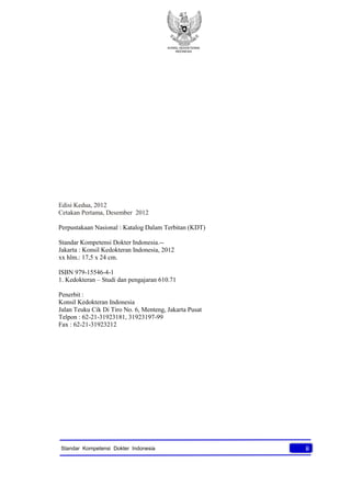 KONSIL KEDOKTERAN
INDONESIA
iiStandar Kompetensi Dokter Indonesia
Edisi Kedua, 2012
Cetakan Pertama, Desember 2012
Perpustakaan Nasional : Katalog Dalam Terbitan (KDT)
Standar Kompetensi Dokter Indonesia.--
Jakarta : Konsil Kedokteran Indonesia, 2012
xx hlm.: 17,5 x 24 cm.
ISBN 979-15546-4-1
1. Kedokteran – Studi dan pengajaran 610.71
Penerbit :
Konsil Kedokteran Indonesia
Jalan Teuku Cik Di Tiro No. 6, Menteng, Jakarta Pusat
Telpon : 62-21-31923181, 31923197-99
Fax : 62-21-31923212
 
