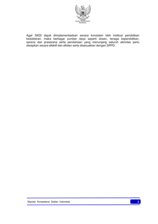 KONSIL KEDOKTERAN
INDONESIA
2Standar Kompetensi Dokter Indonesia
Agar SKDI dapat diimplementasikan secara konsisten oleh institusi pendidikan
kedokteran, maka berbagai sumber daya seperti dosen, tenaga kependidikan,
sarana dan prasarana serta pendanaan yang menunjang seluruh aktivitas perlu
disiapkan secara efektif dan efisien serta disesuaikan dengan SPPD.
 