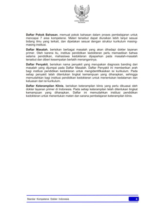 KONSIL KEDOKTERAN
INDONESIA
4Standar Kompetensi Dokter Indonesia
Daftar Pokok Bahasan, memuat pokok bahasan dalam proses pembelajaran untuk
mencapai 7 area kompetensi. Materi tersebut dapat diuraikan lebih lanjut sesuai
bidang ilmu yang terkait, dan dipetakan sesuai dengan struktur kurikulum masing-
masing institusi.
Daftar Masalah, berisikan berbagai masalah yang akan dihadapi dokter layanan
primer. Oleh karena itu, institusi pendidikan kedokteran perlu memastikan bahwa
selama pendidikan, mahasiswa kedokteran dipaparkan pada masalah-masalah
tersebut dan diberi kesempatan berlatih menanganinya.
Daftar Penyakit, berisikan nama penyakit yang merupakan diagnosis banding dari
masalah yang dijumpai pada Daftar Masalah. Daftar Penyakit ini memberikan arah
bagi institusi pendidikan kedokteran untuk mengidentifikasikan isi kurikulum. Pada
setiap penyakit telah ditentukan tingkat kemampuan yang diharapkan, sehingga
memudahkan bagi institusi pendidikan kedokteran untuk menentukan kedalaman dan
keluasan dari isi kurikulum.
Daftar Keterampilan Klinis, berisikan keterampilan klinis yang perlu dikuasai oleh
dokter layanan primer di Indonesia. Pada setiap keterampilan telah ditentukan tingkat
kemampuan yang diharapkan. Daftar ini memudahkan institusi pendidikan
kedokteran untuk menentukan materi dan sarana pembelajaran keterampilan klinis.
 
