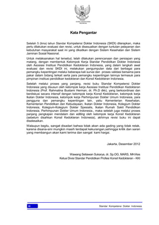 KONSIL KEDOKTERAN
INDONESIA
iii Standar Kompetensi Dokter Indonesia
Kata Pengantar
Setelah 5 (lima) tahun Standar Kompetensi Dokter Indonesia (SKDI) diterapkan, maka
perlu dilakukan evaluasi dan revisi, untuk disesuaikan dengan tuntutan pelayanan dan
kebutuhan masyarakat saat ini yang dikaitkan dengan Sistem Kesehatan dan Sistem
Jaminan Sosial Nasional.
Untuk melaksanakan hal tersebut, telah dilakukan perencanaan dan persiapan yang
matang, dengan membentuk Kelompok Kerja Standar Pendidikan Dokter Indonesia
oleh Asosiasi Institusi Pendidikan Kedokteran Indonesia, yang dalam langkah awal
evaluasi dan revisi SKDI ini, melakukan pengumpulan data dari berbagai para
pemangku kepentingan melalui beberapa kali survai dan proses validasi bersama para
pakar dalam bidang terkait serta para pemangku kepentingan lainnya termasuk para
pimpinan institusi pendidikan kedokteran dan Konsil Kedokteran Indonesia.
Setelah melalui proses yang panjang, revisi buku Standar Kompetensi Dokter
Indonesia yang disusun oleh kelompok kerja Asosiasi Institusi Pendidikan Kedokteran
Indonesia (Prof. Rahmatina Bustami Herman, dr, Ph.D dkk), yang berkoordinasi dan
berdiskusi secara intensif dengan kelompok kerja Konsil Kedokteran, kelompok kerja
Ikatan Dokter Indonesia, kelompok kerja Perhimpunan Dokter Umum Indonesia, para
pengguna dan pemangku kepentingan lain, yaitu Kementerian Kesehatan,
Kementerian Pendidikan dan Kebudayaan, Ikatan Dokter Indonesia, Kolegium Dokter
Indonesia, Kolegium-Kolegium Dokter Spesialis, Ikatan Rumah Sakit Pendidikan
Indonesia, Perhimpunan Dokter Umum Indonesia., maka setelah juga melalui proses
panjang pengkajian mendalam dan editing oleh kelompok kerja Konsil Kedokteran
(sebelum disahkan Konsil Kedokteran Indonesia), akhirnya revisi buku ini dapat
diselesaikan.
Walaupun begitu, sangat disadari bahwa tidak akan ada gading yang tidak retak,
karena disana-sini mungkin masih terdapat kekurangan,sehingga kritik dan saran
yang membangun akan kami terima dan sangat kami hargai.
Jakarta, Desember 2012
Wawang Setiawan Sukarya, dr, Sp.OG, MARS, MH.Kes
Ketua Divisi Standar Pendidikan Profesi Konsil Kedokteran - KKI
 