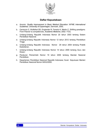 KONSIL KEDOKTERAN
INDONESIA
13 Standar Kompetensi Dokter Indonesia
Daftar Kepustakaan
a. Anonim. Quality Improvement in Basic Medical Education: WFME International
Guidelines. University of Copenhagen, Denmark, 2000.
b. Cerraccio C, Wolfsthal SD, Englander R, Ferentz K, Martin C. Shifting paradigms:
From Flexner to competencies, Academic Medicine, 2002: 77(5).
c. Undang-Undang Republik Indonesia Nomor 20 tahun 2003 tentang Sistem
Pendidikan Nasional.
d. Undang-Undang Republik Indonesia Nomor 12 tahun 2012 tentang Pendidikan
Tinggi.
e. Undang-Undang Republik Indonesia Nomor 29 tahun 2004 tentang Praktik
Kedokteran.
f. Undang-Undang Republik Indonesia Nomor 14 tahun 2005 tentang Guru dan
Dosen.
g. Peraturan Pemerintah Nomor 19 tahun 2000 tentang Standar Nasional
Pendidikan.
h. Departemen Pendidikan Nasional Republik Indonesia; Surat Keputusan Menteri
Pendidikan Nasional Nomor 045/U/2002.
 