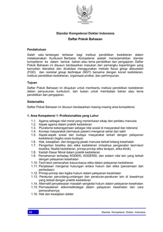 KONSIL KEDOKTERAN
INDONESIA
15 Standar Kompetensi Dokter Indonesia
Standar Kompetensi Dokter Indonesia
Daftar Pokok Bahasan
Pendahuluan
Salah satu tantangan terbesar bagi institusi pendidikan kedokteran dalam
melaksanakan Kurikulum Berbasis Kompetensi adalah menerjemahkan standar
kompetensi ke dalam bentuk bahan atau tema pendidikan dan pengajaran. Daftar
Pokok Bahasan ini disusun berdasarkan masukan dari pemangku kepentingan yang
kemudian dianalisis dan divalidasi menggunakan metode focus group discussion
(FGD) dan nominal group technique (NGT) bersama dengan konsil kedokteran,
institusi pendidikan kedokteran, organisasi profesi, dan perhimpunan.
Tujuan
Daftar Pokok Bahasan ini ditujukan untuk membantu institusi pendidikan kedokteran
dalam penyusunan kurikulum, dan bukan untuk membatasi bahan atau tema
pendidikan dan pengajaran.
Sistematika
Daftar Pokok Bahasan ini disusun berdasarkan masing-masing area kompetensi.
1. Area Kompetensi 1: Profesionalitas yang Luhur
1.1. Agama sebagai nilai moral yang menentukan sikap dan perilaku manusia
1.2. Aspek agama dalam praktik kedokteran
1.3. Pluralisme keberagamaan sebagai nilai sosial di masyarakat dan toleransi
1.4. Konsep masyarakat (termasuk pasien) mengenai sehat dan sakit
1.5. Aspek-aspek sosial dan budaya masyarakat terkait dengan pelayanan
kedokteran (logiko sosio budaya)
1.6. Hak, kewajiban, dan tanggung jawab manusia terkait bidang kesehatan
1.7. Pengertian bioetika dan etika kedokteran (misalnya pengenalan teori-teori
bioetika, filsafat kedokteran, prinsip-prinsip etika terapan, etika klinik)
1.8. Kaidah Dasar Moral dalam praktik kedokteran
1.9. Pemahaman terhadap KODEKI, KODERSI, dan sistem nilai lain yang terkait
dengan pelayanan kesehatan
1.10. Teori-teori pemecahan kasus-kasus etika dalam pelayanan kedokteran
1.11. Penjelasan mengenai hubungan antara hukum dan etika (persamaan dan
perbedaan)
1.12. Prinsip-prinsip dan logika hukum dalam pelayanan kesehatan
1.13. Peraturan perundang-undangan dan peraturan-peraturan lain di bawahnya
yang terkait dengan praktik kedokteran
1.14. Alternatif penyelesaian masalah sengketa hukum dalam pelayanan kesehatan
1.15. Permasalahan etikomedikolegal dalam pelayanan kesehatan dan cara
pemecahannya
1.16. Hak dan kewajiban dokter
 