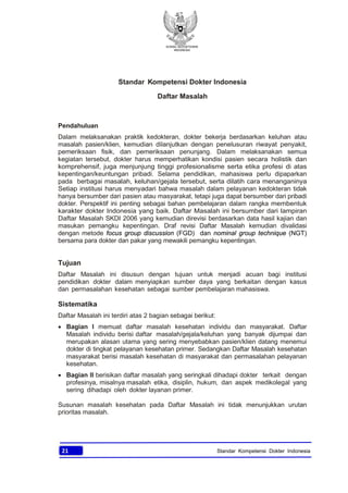 KONSIL KEDOKTERAN
INDONESIA
21 Standar Kompetensi Dokter Indonesia
Standar Kompetensi Dokter Indonesia
Daftar Masalah
Pendahuluan
Dalam melaksanakan praktik kedokteran, dokter bekerja berdasarkan keluhan atau
masalah pasien/klien, kemudian dilanjutkan dengan penelusuran riwayat penyakit,
pemeriksaan fisik, dan pemeriksaan penunjang. Dalam melaksanakan semua
kegiatan tersebut, dokter harus memperhatikan kondisi pasien secara holistik dan
komprehensif, juga menjunjung tinggi profesionalisme serta etika profesi di atas
kepentingan/keuntungan pribadi. Selama pendidikan, mahasiswa perlu dipaparkan
pada berbagai masalah, keluhan/gejala tersebut, serta dilatih cara menanganinya
Setiap institusi harus menyadari bahwa masalah dalam pelayanan kedokteran tidak
hanya bersumber dari pasien atau masyarakat, tetapi juga dapat bersumber dari pribadi
dokter. Perspektif ini penting sebagai bahan pembelajaran dalam rangka membentuk
karakter dokter Indonesia yang baik. Daftar Masalah ini bersumber dari lampiran
Daftar Masalah SKDI 2006 yang kemudian direvisi berdasarkan data hasil kajian dan
masukan pemangku kepentingan. Draf revisi Daftar Masalah kemudian divalidasi
dengan metode focus group discussion (FGD) dan nominal group technique (NGT)
bersama para dokter dan pakar yang mewakili pemangku kepentingan.
Tujuan
Daftar Masalah ini disusun dengan tujuan untuk menjadi acuan bagi institusi
pendidikan dokter dalam menyiapkan sumber daya yang berkaitan dengan kasus
dan permasalahan kesehatan sebagai sumber pembelajaran mahasiswa.
Sistematika
Daftar Masalah ini terdiri atas 2 bagian sebagai berikut:
· Bagian I memuat daftar masalah kesehatan individu dan masyarakat. Daftar
Masalah individu berisi daftar masalah/gejala/keluhan yang banyak dijumpai dan
merupakan alasan utama yang sering menyebabkan pasien/klien datang menemui
dokter di tingkat pelayanan kesehatan primer. Sedangkan Daftar Masalah kesehatan
masyarakat berisi masalah kesehatan di masyarakat dan permasalahan pelayanan
kesehatan.
· Bagian II berisikan daftar masalah yang seringkali dihadapi dokter terkait dengan
profesinya, misalnya masalah etika, disiplin, hukum, dan aspek medikolegal yang
sering dihadapi oleh dokter layanan primer.
Susunan masalah kesehatan pada Daftar Masalah ini tidak menunjukkan urutan
prioritas masalah.
 