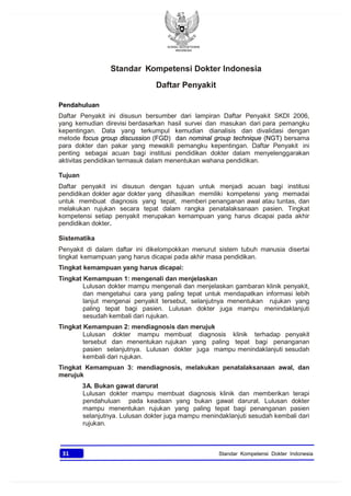 KONSIL KEDOKTERAN
INDONESIA
31 Standar Kompetensi Dokter Indonesia
Standar Kompetensi Dokter Indonesia
Daftar Penyakit
Pendahuluan
Daftar Penyakit ini disusun bersumber dari lampiran Daftar Penyakit SKDI 2006,
yang kemudian direvisi berdasarkan hasil survei dan masukan dari para pemangku
kepentingan. Data yang terkumpul kemudian dianalisis dan divalidasi dengan
metode focus group discussion (FGD) dan nominal group technique (NGT) bersama
para dokter dan pakar yang mewakili pemangku kepentingan. Daftar Penyakit ini
penting sebagai acuan bagi institusi pendidikan dokter dalam menyelenggarakan
aktivitas pendidikan termasuk dalam menentukan wahana pendidikan.
Tujuan
Daftar penyakit ini disusun dengan tujuan untuk menjadi acuan bagi institusi
pendidikan dokter agar dokter yang dihasilkan memiliki kompetensi yang memadai
untuk membuat diagnosis yang tepat, memberi penanganan awal atau tuntas, dan
melakukan rujukan secara tepat dalam rangka penatalaksanaan pasien. Tingkat
kompetensi setiap penyakit merupakan kemampuan yang harus dicapai pada akhir
pendidikan dokter.
Sistematika
Penyakit di dalam daftar ini dikelompokkan menurut sistem tubuh manusia disertai
tingkat kemampuan yang harus dicapai pada akhir masa pendidikan.
Tingkat kemampuan yang harus dicapai:
Tingkat Kemampuan 1: mengenali dan menjelaskan
Lulusan dokter mampu mengenali dan menjelaskan gambaran klinik penyakit,
dan mengetahui cara yang paling tepat untuk mendapatkan informasi lebih
lanjut mengenai penyakit tersebut, selanjutnya menentukan rujukan yang
paling tepat bagi pasien. Lulusan dokter juga mampu menindaklanjuti
sesudah kembali dari rujukan.
Tingkat Kemampuan 2: mendiagnosis dan merujuk
Lulusan dokter mampu membuat diagnosis klinik terhadap penyakit
tersebut dan menentukan rujukan yang paling tepat bagi penanganan
pasien selanjutnya. Lulusan dokter juga mampu menindaklanjuti sesudah
kembali dari rujukan.
Tingkat Kemampuan 3: mendiagnosis, melakukan penatalaksanaan awal, dan
merujuk
3A. Bukan gawat darurat
Lulusan dokter mampu membuat diagnosis klinik dan memberikan terapi
pendahuluan pada keadaan yang bukan gawat darurat. Lulusan dokter
mampu menentukan rujukan yang paling tepat bagi penanganan pasien
selanjutnya. Lulusan dokter juga mampu menindaklanjuti sesudah kembali dari
rujukan.
 