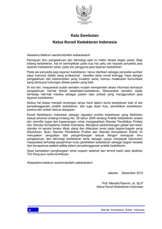 KONSIL KEDOKTERAN
INDONESIA
ix Standar Kompetensi Dokter Indonesia
Kata Sambutan
Ketua Konsil Kedokteran Indonesia
Assalamu'alaikum warahmatullahi wabarakatuh
Kemajuan ilmu pengetahuan dan teknologi saat ini makin terasa begitu pesat. Bagi
bidang kedokteran, hal ini berimplikasi pada dua hal yaitu sisi kepada penyedia jasa
layanan kedokteran serta, pada sisi pengguna jasa layanan kedokteran.
Pada sisi penyedia jasa layanan kedokteran, harus diartikan sebagai penyedia sumber
daya manusia dokter yang profesional : beretika serta moral tertinggi, kaya dengan
pengetahuan dan keterampilan yang mutakhir serta, mampu melakukan komunikasi
yang berwujud hubungan dokter-pasien yang baik.
Di sisi lain, masyarakat sudah semakin mudah memperoleh akses informasi termasuk
pengetahuan hal-hal terkait kesehatan-kedokteran. Masyarakat semakin sadar
terhadap hak-hak mereka sebagai pasien atau pribadi yang menggunakan jasa
layanan kedokteran.
Kedua hal diatas menjadi tantangan tanpa henti dalam dunia kedokteran baik di sisi
penyelenggaraan praktik kedokteran, dan juga disisi hulu, pendidikan kedokteran,
karena dari sinilah semua disiapkan.
Konsil Kedokteran Indonesia sebagai regulator profesi kedokteran yang dilahirkan
sesuai amanat Undang-Undang No. 29 tahun 2004 tentang Praktik Kedokteran antara
lain memiliki tugas dan kewenangan untuk mengesahkan Standar Pendidikan Profesi
dan Standar Kompetensi Dokter Indonesia. Mengikuti perkembangan global dan lokal,
standar ini secara teratur dikaji ulang dan dilakukan revisi pada bagian-bagian yang
dibutuhkan. Buku Standar Pendidikan Profesi dan Standar Kompetensi Dokter ini
merupakan penguatan dan pengembangan sesuai dengan kemajuan ilmu
pengetahuan dan teknologi kedokteran serta sebagai upaya menjawab kebutuhan
masyarakat terhadap penjaminan mutu pendidikan kedokteran sebagai bagian terawal
dari tercapainya patient safety dalam penyelenggaraan praktik kedokteran.
Saya sampaikan penghargaan serta ucapan selamat dan terima kasih atas dedikasi
Tim Penyusun serta kontributor.
Wassalamu'alaikum warahmatullahi wabarakatuh
Jakarta, Desember 2012
Prof. Menaldi Rasmin, dr, Sp.P
Ketua Konsil Kedokteran Indonesia
 