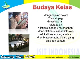 •Mengucapkan salam
•Tilawah pagi
•Musyawarah
•Mutaba’ah
•Refleksi harian / muhasabah
•Menciptakan suasana interaksi
edukatif antar warga kelas
•Pembiasaan adab bicara yang
baik dan santun

Standar Mutu Kekhasan SIT – JSIT Indonesia

 
