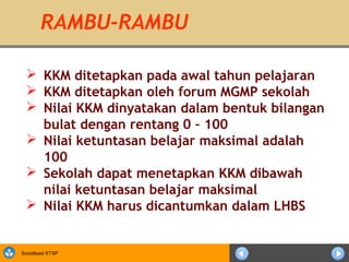 RAMBU-RAMBU

   KKM ditetapkan pada awal tahun pelajaran
   KKM ditetapkan oleh forum MGMP sekolah
   Nilai KKM dinyatakan dalam bentuk bilangan
    bulat dengan rentang 0 – 100
   Nilai ketuntasan belajar maksimal adalah
    100
   Sekolah dapat menetapkan KKM dibawah
    nilai ketuntasan belajar maksimal
   Nilai KKM harus dicantumkan dalam LHBS


Sosialisasi KTSP
 
