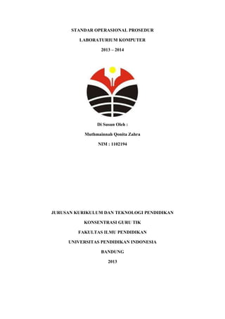 STANDAR OPERASIONAL PROSEDUR
LABORATURIUM KOMPUTER
2013 – 2014
Di Susun Oleh :
Muthmainnah Qonita Zahra
NIM : 1102194
JURUSAN KURIKULUM DAN TEKNOLOGI PENDIDIKAN
KONSENTRASI GURU TIK
FAKULTAS ILMU PENDIDIKAN
UNIVERSITAS PENDIDIKAN INDONESIA
BANDUNG
2013
 