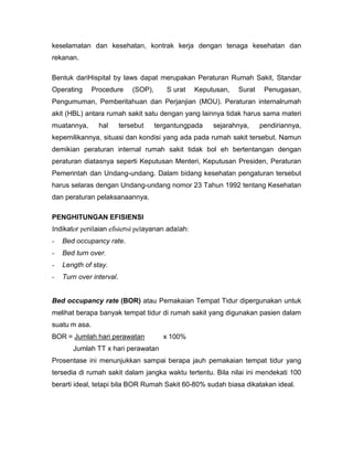 keselamatan dan kesehatan, kontrak kerja dengan tenaga kesehatan dan
rekanan.

Bentuk dariHispital by laws dapat merupakan Peraturan Rumah Sakit, Standar
Operating      Procedure      (SOP),      S urat   Keputusan,   Surat    Penugasan,
Pengumuman, Pemberitahuan dan Perjanjian (MOU). Peraturan internalrumah
akit (HBL) antara rumah sakit satu dengan yang lainnya tidak harus sama materi
muatannya,       hal      tersebut     tergantungpada   sejarahnya,     pendiriannya,
kepemilikannya, situasi dan kondisi yang ada pada rumah sakit tersebut. Namun
demikian peraturan internal rumah sakit tidak bol eh bertentangan dengan
peraturan diatasnya seperti Keputusan Menteri, Keputusan Presiden, Peraturan
Pemerintah dan Undang-undang. Dalam bidang kesehatan pengaturan tersebut
harus selaras dengan Undang-undang nomor 23 Tahun 1992 tentang Kesehatan
dan peraturan pelaksanaannya.

PENGHITUNGAN EFISIENSI
Indikator penilaian efisiensi pelayanan adalah:
-   Bed occupancy rate.
-   Bed turn over.
-   Length of stay.
-   Turn over interval.


Bed occupancy rate (BOR) atau Pemakaian Tempat Tidur dipergunakan untuk
melihat berapa banyak tempat tidur di rumah sakit yang digunakan pasien dalam
suatu m asa.
BOR = Jumlah hari perawatan              x 100%
       Jumlah TT x hari perawatan
Prosentase ini menunjukkan sampai berapa jauh pemakaian tempat tidur yang
tersedia di rumah sakit dalam jangka waktu tertentu. Bila nilai ini mendekati 100
berarti ideal, tetapi bila BOR Rumah Sakit 60-80% sudah biasa dikatakan ideal.
 