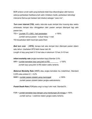 BOR antara rumah sakit yang berbeda tidak bisa dibandingkan oleh karena
adanya perbedaan fasilitasrumah sakit, tindakan medik, perbedaan teknologi
intervensi.Semua per bedaan tadi disebut sebagai “case mix”.


Turn over internal (TOI), waktu rata-rata suatu tempat tidur kosong atau waktu
antarasatu tempat tidur ditinggalkan oleh pasien sampai ditempati lagi oleh
pasien lain.
TOI = (Jumlah TT x 365) - hari perawatan            x 100%
       Jumlah semua pasien k eluar hidup + mati
TOI diusahakan lebih kecil dari pada 5hari


Bed turn over     ( BTO), berapa kali satu tempat tidur ditempati pasien dalam
satu tahun. Usahakan BTO lebih besar dari 40.
Length of stay yang baik 5-13 hari atau m aksimum 12 hari, 6-10 hari.


Infant mortality rate (angka kematian bayi).Standar 2 0%
IMR = Jumlah kematian bayi yang lahir di RS               x 100%
      Jumlah bayi yang lahir di RS dalam waktu tertentu


Maternal Mortality Rate (MMR) atau angka kematian ibu melahirkan. Standard
0,25% atau antara 0,1 - 0,2%
MMR = Jumlah pasien obstetri yang meninggal               x 100%
       Jumlah pasien obstetri dalam jangka waktutertentu


Foetal Death Rate (FDR)atau ang k a bayi l ahir mati. Standar2% .


FDR = Jumlah kematian bayi dengan umur kandungan 20 minggu x 100%
       Jumlah semua k elahiran dalam jangka waktu tertentu
 