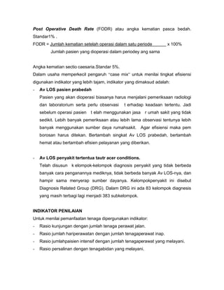 Post Operative Death Rate (FODR) atau angka kematian pasca bedah.
Standar1% .
FODR = Jumlah kematian setelah operasi dalam satu periode           x 100%
         Jumlah pasien yang dioperasi dalam periodey ang sama


Angka kematian sectio caesaria.Standar 5%.
Dalam usaha memperkecil pengaruh “case mix” untuk menilai tingkat efisiensi
digunakan indikator yang lebih tajam, indikator yang dimaksud adalah:
-   Av LOS pasien prabedah
    Pasien yang akan dioperasi biasanya harus menjalani pemeriksaan radiologi
    dan laboratorium serta perlu observasi    t erhadap keadaan tertentu. Jadi
    sebelum operasi pasien   t elah menggunakan jasa     r umah sakit yang tidak
    sedikit. Lebih banyak pemeriksaan atau lebih lama observasi tentunya lebih
    banyak menggunakan sumber daya rumahsakit.         Agar efisiensi maka pem
    borosan harus ditekan. Bertambah singkat Av LOS prabedah, bertambah
    hemat atau bertambah efisien pelayanan yang diberikan.


-   Av LOS penyakit tertentua tautr acer conditions.
    Telah disusun k elompok-kelompok diagnosis penyakit yang tidak berbeda
    banyak cara penganannya mediknya, tidak berbeda banyak Av LOS-nya, dan
    hampir sama menyerap sumber dayanya. Kelompokpenyakit ini disebut
    Diagnosis Related Group (DRG). Dalam DRG ini ada 83 kelompok diagnesis
    yang masih terbagi lagi menjadi 383 subkelompok.


INDIKATOR PENILAIAN
Untuk menilai pemanfaatan tenaga dipergunakan indikator:
-   Rasio kunjungan dengan jumlah tenaga perawat jalan.
-   Rasio jumlah hariperawatan dengan jumlah tenagaperawat inap.
-   Rasio jumlahpaisien intensif dengan jumlah tenagaperawat yang melayani.
-   Rasio persalinan dengan tenagabidan yang melayani.
 