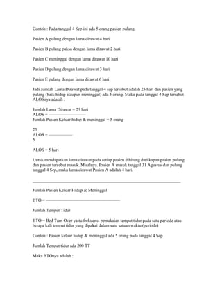 Contoh : Pada tanggal 4 Sep ini ada 5 orang pasien pulang.

Pasien A pulang dengan lama dirawat 4 hari

Pasien B pulang paksa dengan lama dirawat 2 hari

Pasien C meninggal dengan lama dirawat 10 hari

Pasien D pulang dengan lama dirawat 3 hari

Pasien E pulang dengan lama dirawat 6 hari

Jadi Jumlah Lama Dirawat pada tanggal 4 sep tersebut adalah 25 hari dan pasien yang
pulang (baik hidup ataupun meninggal) ada 5 orang. Maka pada tanggal 4 Sep tersebut
ALOSnya adalah :

Jumlah Lama Dirawat = 25 hari
ALOS = ————————–
Jumlah Pasien Keluar hidup & meninggal = 5 orang

25
ALOS = —————–
5

ALOS = 5 hari

Untuk mendapatkan lama dirawat pada setiap pasien dihitung dari kapan pasien pulang
dan pasien tersebut masuk. Misalnya. Pasien A masuk tanggal 31 Agustus dan pulang
tanggal 4 Sep, maka lama dirawat Pasien A adalah 4 hari.

____________________________________________________________________

Jumlah Pasien Keluar Hidup & Meninggal

BTO = —————————————————

Jumlah Tempat Tidur

BTO = Bed Turn Over yaitu frekuensi pemakaian tempat tidur pada satu periode atau
berapa kali tempat tidur yang dipakai dalam satu satuan waktu (periode)

Contoh : Pasien keluar hidup & meninggal ada 5 orang pada tanggal 4 Sep

Jumlah Tempat tidur ada 200 TT

Maka BTOnya adalah :
 