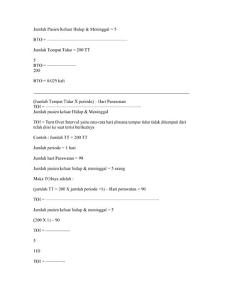 Jumlah Pasien Keluar Hidup & Meninggal = 5

BTO = ——————————————————

Jumlah Tempat Tidur = 200 TT

5
BTO = ——————–
200

BTO = 0.025 kali

______________________________________________________________________

(Jumlah Tempat Tidur X periode) – Hari Perawatan
TOI = —————————————————————-
Jumlah pasien keluar Hidup & Meninggal

TOI = Turn Over Interval yaitu rata-rata hari dimana tempat tidur tidak ditempati dari
telah diisi ke saat terisi berikutnya

Contoh : Jumlah TT = 200 TT

Jumlah periode = 1 hari

Jumlah hari Perawatan = 90

Jumlah pasien keluar hidup & meninggal = 5 orang

Maka TOInya adalah :

(jumlah TT = 200 X jumlah periode =1) – Hari perawatan = 90

TOI = —————————————————————————-

Jumlah pasien keluar hidup & meninggal = 5

(200 X 1) – 90

TOI = —————–

5

110

TOI = ————-
 