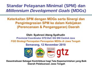 Standar Pelayanan Minimal (SPM) dan
Millennium Development Goals (MDGs)
Keterkaitan SPM dengan MDGs serta Sinergi dan
     Pengintegrasian SPM ke dalam Kebijakan
      (Perencanaan & Penganggaran) Daerah

                 Oleh: Syahroni Ateng Syafrudin
        Provincial Coordinator GTZ-DeC GG SNI Central Java
    FGD Strategi Percepatan Pencapaian MDGs di Jawa Tengah
                Semarang, 12 November 2010




Desentralisasi Sebagai Kontribibusi bagi Tata Kepemerintahan yang Baik
                   Daerah Pelaksanaan Jawa Tengah
 