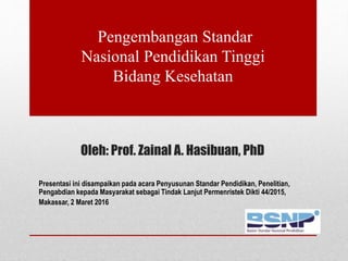 Oleh: Prof. Zainal A. Hasibuan, PhD
Presentasi ini disampaikan pada acara Penyusunan Standar Pendidikan, Penelitian,
Pengabdian kepada Masyarakat sebagai Tindak Lanjut Permenristek Dikti 44/2015,
Makassar, 2 Maret 2016
Pengembangan Standar
Nasional Pendidikan Tinggi
Bidang Kesehatan
 