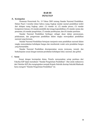 BAB III
PENUTUP
A. Kesimpulan
Peraturan Pemerintah No. 19 Tahun 2005 tentang Standar Nasional Pendidikan.
Dalam Pasal 2 tersebut diatur bahwa ruang lingkup standar nasinal pendidikan terdiri
dari delapan ruang lingkup, yakni: (1) standar isi, (2) standar proses, (3) standar
kompetensi lulusan, (4) standar pendidik dan tenaga kependidikan, (5) standar sarana dan
prasarana, (6) standar pengelolaan, (7) standar pembiayaan, dan (8) standar penilaian.
Standar Nasional Pendidikan berfungsi sebagai dasar dalam perencanaan,
pelaksanaan, dan pengawasan pendidikan dalam rangka mewujudkan pendidikan
nasional yang bermutu.
Standar Nasional Pendidikan bertujuan menjamin mutu pendidikan nasional dalam
rangka mencerdaskan kehidupan bangsa dan membentuk watak serta peradaban bangsa
yang bermartabat.
Standar Nasional Pendidikan disempurnakan secara terencana, terarah, dan
berkelanjutan sesuai dengan tuntutan perubahan kehidupan lokal, nasional, dan global.
C. Saran
Sesuai dengan kesimpulan diatas, Penulis menyarankan setiap pembaca dari
Fakultas KIP dapat memahami “Standar Pengelolaan Pendidikan”. Dan untuk mahasiswa
dari Fakultas KIP jika menginginkan menjadi Kepala Sekolah disetiap Sekolah/Madrasah
harus mengerti “Standar Pengelolaan Pendidikan” ini.
8
 