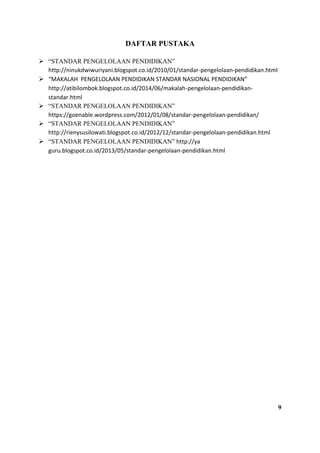 DAFTAR PUSTAKA
 “STANDAR PENGELOLAAN PENDIDIKAN”
http://ninukdwiwuriyani.blogspot.co.id/2010/01/standar-pengelolaan-pendidikan.html
 “MAKALAH PENGELOLAAN PENDIDIKAN STANDAR NASIONAL PENDIDIKAN”
http://atibilombok.blogspot.co.id/2014/06/makalah-pengelolaan-pendidikan-
standar.html
 “STANDAR PENGELOLAAN PENDIDIKAN”
https://goenable.wordpress.com/2012/01/08/standar-pengelolaan-pendidikan/
 “STANDAR PENGELOLAAN PENDIDIKAN”
http://rienysusilowati.blogspot.co.id/2012/12/standar-pengelolaan-pendidikan.html
 “STANDAR PENGELOLAAN PENDIDIKAN” http://ya
guru.blogspot.co.id/2013/05/standar-pengelolaan-pendidikan.html
9
 