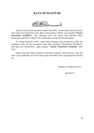 KATA PENGANTAR
Puji dan syukur penulis panjatkan kepada Allah SWT. karena dengan rahmat, karunia,
serta taufik dan hidayah-Nya kami dapat menyelesaikan makalah yang berjudul "Standar
Pengelolaan Pendidikan". Atas dukungan moral dan materi yang diberikan dalam
penyusunan makalah ini, maka penulis mengucapkan banyak terima kasih kepada :
Dr. Manap Soemantri, M.Pd., selaku Dosen Pengajar, yang memberikan arahan dan
bimbingan, saran, ide dan kesempatan untuk lebih memahami “Pengelolaan Pendidikan”.
Dan juga telah memeberikan tugas mengenai “Standar Pengelolaan Pendidikan” pada
kami.
Penulis menyadari bahwa makalah ini belumlah sempurna. Oleh karena itu, saran dan
kritik yang membangun dari rekan-rekan sangat dibutuhkan untuk penyempurnaan makalah
ini.
Bengkulu, 10 September 2015
Kelompok 3
ii
 