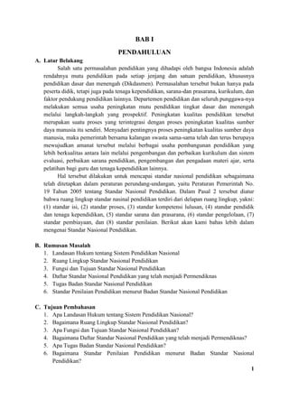 BAB I
PENDAHULUAN
A. Latar Belakang
Salah satu permasalahan pendidikan yang dihadapi oleh bangsa Indonesia adalah
rendahnya mutu pendidikan pada setiap jenjang dan satuan pendidikan, khususnya
pendidikan dasar dan menengah (Dikdasmen). Permasalahan tersebut bukan hanya pada
peserta didik, tetapi juga pada tenaga kependidikan, sarana-dan prasarana, kurikulum, dan
faktor pendukung pendidikan lainnya. Departemen pendidikan dan seluruh punggawa-nya
melakukan semua usaha peningkatan mutu pendidikan tingkat dasar dan menengah
melalui langkah-langkah yang prospektif. Peningkatan kualitas pendidikan tersebut
merupakan suatu proses yang terintegrasi dengan proses peningkatan kualitas sumber
daya manusia itu sendiri. Menyadari pentingnya proses peningkatan kualitas sumber daya
manusia, maka pemerintah bersama kalangan swasta sama-sama telah dan terus berupaya
mewujudkan amanat tersebut melalui berbagai usaha pembangunan pendidikan yang
lebih berkualitas antara lain melalui pengembangan dan perbaikan kurikulum dan sistem
evaluasi, perbaikan sarana pendidikan, pengembangan dan pengadaan materi ajar, serta
pelatihan bagi guru dan tenaga kependidikan lainnya.
Hal tersebut dilakukan untuk mencapai standar nasional pendidikan sebagaimana
telah ditetapkan dalam peraturan perundang-undangan, yaitu Peraturan Pemerintah No.
19 Tahun 2005 tentang Standar Nasional Pendidikan. Dalam Pasal 2 tersebut diatur
bahwa ruang lingkup standar nasinal pendidikan terdiri dari delapan ruang lingkup, yakni:
(1) standar isi, (2) standar proses, (3) standar kompetensi lulusan, (4) standar pendidik
dan tenaga kependidikan, (5) standar sarana dan prasarana, (6) standar pengelolaan, (7)
standar pembiayaan, dan (8) standar penilaian. Berikut akan kami bahas lebih dalam
mengenai Standar Nasional Pendidikan.
B. Rumusan Masalah
1. Landasan Hukum tentang Sistem Pendidikan Nasional
2. Ruang Lingkup Standar Nasional Pendidikan
3. Fungsi dan Tujuan Standar Nasional Pendidikan
4. Daftar Standar Nasional Pendidikan yang telah menjadi Permendiknas
5. Tugas Badan Standar Nasional Pendidikan
6. Standar Penilaian Pendidikan menurut Badan Standar Nasional Pendidikan
C. Tujuan Pembahasan
1. Apa Landasan Hukum tentang Sistem Pendidikan Nasional?
2. Bagaimana Ruang Lingkup Standar Nasional Pendidikan?
3. Apa Fungsi dan Tujuan Standar Nasional Pendidikan?
4. Bagaimana Daftar Standar Nasional Pendidikan yang telah menjadi Permendiknas?
5. Apa Tugas Badan Standar Nasional Pendidikan?
6. Bagaimana Standar Penilaian Pendidikan menurut Badan Standar Nasional
Pendidikan?
1
 