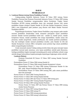 BAB II
PEMBAHASAN
A. Landasan Hukum tentang Sistem Pendidikan Nasional
Undang-undang Republik Indonesia Nomor 20 Tahun 2003 tentang Sistem
Pendidikan Nasional dan Peraturan Pemerintah Indonesia Nomor 19 Tahun 2005 tentang
Standar Nasional Pendidikan mengamanatkan bahwa Kurikulum Tingkat Satuan
Pendidikan (KTSP) jenjang pendidikan dasar dan menengah disusun oleh satuan
pendidikan dengan mengacu kepada Standar Isi (SI) dan Standar Kompetensi Lulusan
(SKL) serta berpedoman pada panduan yang disusun oleh Badan Standar Nasional
Pendidikan (BSNP).
Pengembangan Kurikulum Tingkat Satuan Pendidikan yang mengacu pada standar
nasional pendidikan dimaksudkan untuk menjamin pencapaian tujuan pendidikan
nasional. Satndar nasional pendidikan terdiri atas : standar isi, standar proses, standar
kompetensi lulusan, standar pendidikan dan tenaga kependidikan, standar sarana dan
prasarana, standar pengelolaan, standar pembiayaan, dan standar penilaian pendidikan.
Dua dari kedelapan standar nasional pendidikan tersebut, yaitu Standar Isi (SI) dan
Standar Kompetensi Lulusan (SKL) merupakan acuan pertama bagi satuan pendidikan
dalam mengembangkan kurikulum.
Untuk memenuhi amanat Undang-undang tersebut diatas dan guna mencapai tujuan
pendidikan nasional pada umumnya, serta tujuan pendidikan sekolah pada khususnya,
lembaga pendidikan tingkat menengah memandang perlu untuk melibatkan seluruh warga
sekolah dengan berkoordinasi kepada pemangku kepentingan lingkungan sekitar sekolah.
Landasan Hukum:
Peraturan Pemerintah RI Nomor 19 Tahun 2005 tentang Standar Nasional
Pendidikan
Permendiknas Nomor 22 Tahun 2006 tentang Standar Isi
Permendiknas Nomor 23 Tahun 2006 tentang Standar Kompetensi Lulusan
Permendiknas Nomor 24 Tahun 2006 tentang Pelaksanaan Standar Isi dan
SKL pada Satuan Pendidikan Dasar dan Menengah
Permendiknas Nomor 24 Tahun 2006 tenrtang SKL pada satuan pendidikan
dasar dan menengah
Permen Nomor 47 Tahun 2008 Tentang Standar Isi
Permen Nomor 13 Tahun 2007 tentang Kepala Sekolah
Permen Nomor 16 Tahun 2007 dan Nomor 32 Tahun 2008 tentang guru
Permen Nomor 19 Tahun 2007 Tentang Standar Pengelolaan
Permen Nomor 20 Tahun 2007 tentang Standar Penilaian
Permen Nomor 24 Tahun 2007 dan Permen Nomor 33 Tahun 2008 tentang
standar Sarana Prasarana
Permen Nomor 41 Tahun 2007 tentang Standar Proses
Permen Nomor 24 Tahun 2008 tentang TU
Permen Nomor 25 Tahun 2008 tentang perpustakaan
Permen Nomor 26 Tahun 2008 tentang Laboratorium
2
 