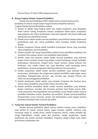 Permen Nomor 39 Tahun 2008 tentang Kesiswaan
B. Ruang Lingkup Standar Nasional Pendidikan
Standar Nasional Pendidikan (SNP) adalah kriteria minimal tentang sistem
pendidikan di seluruh wilayah hukum Negara Kesatuan Republik Indonesia.
Lingkup Standar Nasional Pendidikan meliputi:
1) Standar isi adalah ruang lingkup materi dan tingkat kompetensi yang dituangkan
dalam kriteria tentang kompetensi tamatan, kompetensi bahan kajian, kompetensi
mata pelajaran, dan silabus pembelajaran yang harus dipenuhi oleh peserta didik pada
jenjang dan jenis pendidikan tertentu.
2) Standar proses adalah standar nasional pendidikan yang berkaitan dengan pelaksanaan
pembelajaran pada satu satuan pendidikan untuk mencapai standar kompetensi
lulusan.
3) Standar kompetensi lulusan adalah kualifikasi kemampuan lulusan yang mencakup
sikap, pengetahuan, dan keterampilan.
4) Standar pendidik dan tenaga kependidikan adalah kriteria pendidikan prajabatan dan
kelayakan fisik maupun mental, serta pendidikan dalam jabatan.
5) Standar sarana dan prasarana adalah standar nasional pendidikan yang berkaitan
dengan kriteria minimal tentang ruang belajar, tempat berolahraga, tempat beribadah,
perpustakaan, laboratorium, bengkel kerja, tempat bermain, tempat berkreasi dan
berekreasi, serta sumber belajar lain, yang diperlukan untuk menunjang proses
pembelajaran, termasuk penggunaan teknologi informasi dan komunikasi.
6) Standar pengelolaan adalah standar nasional pendidikan yang berkaitan dengan
perencanaan, pelaksanaan, dan pengawasan kegiatan pendidikan pada tingkat satuan
pendidikan, kabupaten/kota, provinsi, atau nasional agar tercapai efisiensi dan
efektivitas penyelenggaraan pendidikan.
7) Standar pembiayaan adalah standar yang mengatur komponen dan besarnya biaya
operasi satuan pendidikan yang berlaku selama satu tahun; dan
8) Standar penilaian pendidikan adalah standar nasional pendidikan yang berkaitan
dengan mekanisme, prosedur, dan instrumen penilaian hasil belajar peserta didik.
Untuk penjaminan dan pengendalian mutu pendidikan sesuai dengan standar nasional
pendidikan dilakukan evaluasi, akreditasi, dan sertifikasi. Standar nasional pendidikan
disempurnakan secara terencana, terarah, dan berkelanjutan sesuai dengan tuntutan
perubahan kehidupan lokal, nasional, dan global.
C. Fungsi dan Tujuan Standar Nasional Pendidikan
Standar nasional pendidikan adalah kriteria minimal tentang sistem pendidikan
yang berlaku di seluruh wilayah hukum negara kesatuan republik indonesia yang
mencakup; stadar isi, standar proses, standar kompetensi lulusan, standar pendidik dan
tenaga kependidikan, standar sarana dan prasarana, standar pengelolaan, standar
pembiayaan dan standar penilaian pendidikan. Fungsinya adalah sebagai dasar dalam
perencanaan, pelaksanaan, dan
3
 