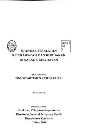 STANDAR PERALATAN
KEPERAWATAN DAN KEBIDANAN
KESEHATANDI SARANA
Disusun Oleh:
TIM DEPARTEMEN KESEHATAN RI
Cetakan ke I
Diterbitkan oleh:
Direktorat PelayananKeperawatan
Direktorat |enderal PelayananMedik
Departemen Kesehatan
Tahun 2A01
 