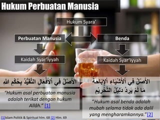 Hukum Perbuatan Manusia
Perbuatan Manusia Benda
‫الت‬ ِ‫ل‬‫ا‬َ‫ع‬ْ‫ف‬َ‫أل‬ْ‫ا‬ ‫ي‬ِ‫ف‬ ُ‫ل‬ْ‫ص‬َ‫أل‬‫ا‬ْ ُ‫ك‬ِ‫ح‬ ُ ‫ُد‬َّ‫يَق‬ِ‫للا‬ ِ‫م‬
Kaidah Syar’iyyah
“Hukum asal perbuatan manusia
adalah terikat dengan hukum
Allâh.” [1]
ِ‫اء‬َّْ‫ش‬َ‫أل‬ْ‫ا‬ ‫ي‬ِ‫ف‬ ُ‫ل‬ْ‫ص‬َ‫أل‬‫ا‬ْ‫ا‬َُُ‫ك‬‫ا‬َ‫ح‬ِ‫ِإل‬
‫ا‬َ‫م‬‫الت‬ ُ‫ل‬ِّْ‫ل‬َ ْ ِ‫ر‬َّ ْ‫م‬َ‫ل‬ِ‫م‬ّْ ِ‫ر‬ْ‫ك‬
Kaidah Syar’iyyah
“Hukum asal benda adalah
mubah selama tidak ada dalil
yang mengharamkannya.”[2][1]Islam Politik & Spiritual hlm. 68 [2] Hlm. 69
Hukum Syara’
 