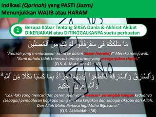 Indikasi (Qorinah) yang PASTI (Jazm)
Menunjukkan WAJIB atau HARAM
1 Berupa Kabar Tentang SIKSA Dunia & Akhirat Akibat
DIKERJAKAN atau DITINGGALKANYA suatu perbuatan
‫ى‬ِ‫ف‬ ْ‫م‬ُ‫ك‬َ‫ك‬َ‫ل‬َ‫س‬ ‫ا‬َ‫م‬َ‫ر‬َ‫ق‬َ‫س‬َ‫ن‬ِ‫م‬ ُ‫َك‬‫ن‬ ْ‫م‬َ‫ل‬ ۟‫وا‬ُ‫ل‬‫ا‬َ‫ق‬‫ٱ‬َ‫ين‬ِ‫ل‬َ‫ص‬ُ‫م‬ْ‫ل‬
"Apakah yang memasukkan kamu ke dalam Saqar (neraka)?“ Mereka menjawab:
"Kami dahulu tidak termasuk orang-orang yang mengerjakan shalat.”
(Q.S. Al-Mutatsir : 42 – 43)
َ‫ي‬ِ‫د‬ْ‫ي‬َ‫أ‬ ۟‫ا‬ ٓ‫و‬ُ‫ع‬َ‫ط‬ْ‫ق‬‫ٱ‬َ‫ف‬ ُ‫ة‬َ‫ق‬ ِ‫ار‬َّ‫س‬‫ٱل‬ َ‫و‬ ُ‫ق‬ ِ‫ار‬َّ‫س‬‫ٱل‬ َ‫و‬ً‫ل‬ََٰ‫ك‬َ‫ن‬ ‫ا‬َ‫ب‬َ‫س‬َ‫ك‬ ‫ا‬َ‫م‬ِ‫ب‬ ًًۢ‫ء‬ٓ‫ا‬َ‫ز‬َ‫ج‬ ‫ا‬َ‫م‬ُ‫ه‬ۗ ِ َّ‫ٱَّلل‬ َ‫ن‬ِ‫م‬
ٌ‫يز‬ ِ‫ز‬َ‫ع‬ ُ َّ‫ٱَّلل‬ َ‫و‬ٌ‫م‬‫ي‬ِ‫ك‬َ‫ح‬
“Laki-laki yang mencuri dan perempuan yang mencuri, potonglah tangan keduanya
(sebagai) pembalasan bagi apa yang mereka kerjakan dan sebagai siksaan dari Allah.
Dan Allah Maha Perkasa lagi Maha Bijaksana.”
(Q.S. Al-Maidah : 38)
 