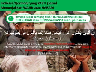 Indikasi (Qorinah) yang PASTI (Jazm)
Menunjukkan WAJIB atau HARAM
1 Berupa kabar tentang SIKSA dunia & akhirat akibat
DIKERJAKAN atau DITINGGALKANYA suatu perbuatan
“Sesungguhnya orang-orang yang memakan harta anak yatim secara zalim,
sebenarnya mereka itu menelan api sepenuh perutnya dan mereka akan masuk ke
dalam api yang menyala-nyala (neraka).”
(Q.S. An-Nisa : 10)
َٰ‫ى‬َ‫م‬ََٰ‫ت‬َ‫ي‬ْ‫ٱل‬ َ‫ل‬ ََٰ‫و‬ْ‫م‬َ‫أ‬ َ‫ون‬ُ‫ل‬ُ‫ك‬ْ‫أ‬َ‫ي‬ َ‫ين‬ِ‫ذ‬َّ‫ٱل‬ َّ‫ن‬ِ‫إ‬ُ‫ط‬ُ‫ب‬ ‫ى‬ِ‫ف‬ َ‫ون‬ُ‫ل‬ُ‫ك‬ْ‫أ‬َ‫ي‬ ‫ا‬َ‫م‬َّ‫ن‬ِ‫إ‬ ‫ا‬ً‫م‬ْ‫ل‬ُ‫ظ‬ۖ ‫ا‬ً‫َار‬‫ن‬ ْ‫م‬ِ‫ه‬ِ‫ن‬‫و‬
َ‫ن‬ ْ‫و‬َ‫ل‬ْ‫ص‬َ‫ي‬َ‫س‬ َ‫و‬‫ا‬ً‫ير‬ِ‫ع‬َ‫س‬
 