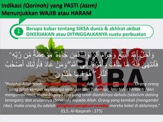 Indikasi (Qorinah) yang PASTI (Jazm)
Menunjukkan WAJIB atau HARAM
1 Berupa kabar tentang SIKSA dunia & akhirat akibat
DIKERJAKAN atau DITINGGALKANYA suatu perbuatan
ۚ ۟‫ا‬ َٰ‫و‬َ‫ب‬ ِ‫ٱلر‬ َ‫م‬َّ‫ر‬َ‫ح‬ َ‫و‬ َ‫ع‬ْ‫ي‬َ‫ب‬ْ‫ٱل‬ ُ َّ‫ٱَّلل‬ َّ‫ل‬َ‫ح‬َ‫أ‬ َ‫و‬ِ‫ب‬َّ‫ر‬ ‫ن‬ِ‫م‬ ٌ‫ة‬َ‫ظ‬ِ‫ع‬ ْ‫و‬َ‫م‬ ‫ۥ‬ُ‫ه‬َ‫ء‬ٓ‫ا‬َ‫ج‬ ‫ن‬َ‫م‬َ‫ف‬‫ۦ‬ِ‫ه‬
ِ َّ‫ٱَّلل‬ ‫ى‬َ‫ل‬ِ‫إ‬ ٓ‫ۥ‬ُ‫ه‬ُ‫ر‬ْ‫م‬َ‫أ‬ َ‫و‬ َ‫ف‬َ‫ل‬َ‫س‬ ‫ا‬َ‫م‬ ‫ُۥ‬‫ه‬َ‫ل‬َ‫ف‬ َٰ‫ى‬َ‫ه‬َ‫ت‬‫ٱن‬َ‫ف‬َ‫ك‬ِ‫ئ‬
ََٰٓ‫ل‬ ۟‫و‬ُ‫أ‬َ‫ف‬ َ‫د‬‫ا‬َ‫ع‬ ْ‫ن‬َ‫م‬ َ‫و‬ ُۖ‫ب‬ ََٰ‫ح‬ْ‫ص‬َ‫أ‬
َ‫ُون‬‫د‬ِ‫ل‬ ََٰ‫خ‬ ‫ا‬َ‫ه‬‫ي‬ِ‫ف‬ ْ‫م‬ُ‫ه‬ ۖ ِ‫ار‬َّ‫ن‬‫ٱل‬
“Padahal Allah telah menghalalkan jual beli dan mengharamkan riba. Orang-orang
yang telah sampai kepadanya larangan dari Tuhannya, lalu terus berhenti (dari
mengambil riba), maka baginya apa yang telah diambilnya dahulu (sebelum datang
larangan); dan urusannya (terserah) kepada Allah. Orang yang kembali (mengambil
riba), maka orang itu adalah penghuni-penghuni neraka; mereka kekal di dalamnya.”
(Q.S. Al-Baqarah : 275)
 