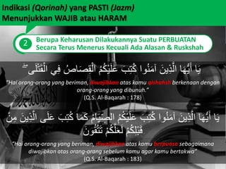 Indikasi (Qorinah) yang PASTI (Jazm)
Menunjukkan WAJIB atau HARAM
2 Berupa Keharusan Dilakukannya Suatu PERBUATAN
Secara Terus Menerus Kecuali Ada Alasan & Ruskshah
ْ‫ال‬ ُ‫م‬ُ‫ك‬ْ‫ي‬َ‫ل‬َ‫ع‬ َ‫ب‬ِ‫ت‬ُ‫ك‬ ‫وا‬ُ‫ن‬َ‫م‬‫آ‬ َ‫ين‬ِ‫ذ‬َّ‫ال‬ ‫ا‬َ‫ه‬ُّ‫ي‬َ‫أ‬ ‫ا‬َ‫ي‬ۖ ‫ى‬َ‫ل‬ْ‫ت‬َ‫ق‬ْ‫ال‬ ‫ي‬ِ‫ف‬ ُ‫اص‬َ‫ص‬ِ‫ق‬
“Hai orang-orang yang beriman, diwajibkan atas kamu qishahsh berkenaan dengan
orang-orang yang dibunuh.”
(Q.S. Al-Baqarah : 178)
ِ‫الص‬ ُ‫م‬ُ‫ك‬ْ‫ي‬َ‫ل‬َ‫ع‬ َ‫ب‬ِ‫ت‬ُ‫ك‬ ‫وا‬ُ‫ن‬َ‫م‬‫آ‬ َ‫ين‬ِ‫ذ‬َّ‫ال‬ ‫ا‬َ‫ه‬ُّ‫ي‬َ‫أ‬ ‫ا‬َ‫ي‬‫ي‬ِ‫ذ‬َّ‫ال‬ ‫ى‬َ‫ل‬َ‫ع‬ َ‫ب‬ِ‫ت‬ُ‫ك‬ ‫ا‬َ‫م‬َ‫ك‬ ُ‫م‬‫ا‬َ‫ي‬ْ‫ن‬ِ‫م‬ َ‫ن‬
َ‫ون‬ُ‫ق‬َّ‫ت‬َ‫ت‬ ْ‫م‬ُ‫ك‬َّ‫ل‬َ‫ع‬َ‫ل‬ ْ‫م‬ُ‫ك‬ِ‫ل‬ْ‫ب‬َ‫ق‬
“Hai orang-orang yang beriman, diwajibkan atas kamu berpuasa sebagaimana
diwajibkan atas orang-orang sebelum kamu agar kamu bertakwa”
(Q.S. Al-Baqarah : 183)
 