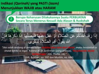 Indikasi (Qorinah) yang PASTI (Jazm)
Menunjukkan WAJIB atau HARAM
2 Berupa Keharusan Dilakukannya Suatu PERBUATAN
Secara Terus Menerus Kecuali Ada Alasan & Ruskshah
َ‫ع‬ َ‫ل‬َ‫ف‬َ‫غ‬ ْ‫و‬َ‫أ‬ ِ‫ة‬َ‫ل‬َّ‫ص‬‫ال‬ ِ‫ن‬َ‫ع‬ ْ‫م‬ُ‫ك‬ُ‫د‬َ‫ح‬َ‫أ‬ َ‫د‬َ‫ق‬َ‫ر‬ ‫ا‬َ‫ذ‬ِ‫إ‬َ‫ر‬َ‫ك‬َ‫ذ‬ ‫ا‬َ‫ذ‬ِ‫إ‬ ‫ا‬َ‫ه‬ِ‫ل‬َ‫ص‬ُ‫ي‬ْ‫ل‬َ‫ف‬ ‫ا‬َ‫ه‬ْ‫ن‬َّ‫ن‬ِ‫إ‬َ‫ف‬ ‫ا‬َ‫ه‬
‫ى‬ ِ‫ر‬ْ‫ك‬ِ‫ذ‬ِ‫ل‬ َ‫ة‬َ‫ل‬َّ‫ص‬‫ال‬ ِ‫م‬ِ‫ق‬َ‫أ‬ ُ‫ل‬‫و‬ُ‫ق‬َ‫ي‬ َ َّ‫اَّلل‬
“Jika salah seorang di antara kalian tertidur atau lalai dari shalat, maka hendaklah ia
shalat ketika ia ingat. Karena Allah berfirman (yang artinya), ‘Kerjakanlah shalat
ketika ingat.’ (QS. Thaha: 14).”
(HR. Bukhari, no. 597 dan Muslim, no. 684)
 
