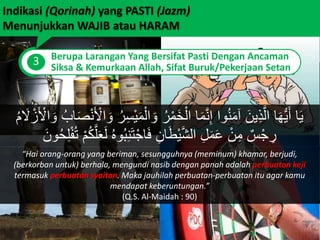 Indikasi (Qorinah) yang PASTI (Jazm)
Menunjukkan WAJIB atau HARAM
3 Berupa Larangan Yang Bersifat Pasti Dengan Ancaman
Siksa & Kemurkaan Allah, Sifat Buruk/Pekerjaan Setan
َ‫م‬ْ‫ال‬ َ‫و‬ ُ‫ر‬ْ‫َم‬‫خ‬ْ‫ال‬ ‫ا‬َ‫م‬َّ‫ن‬ِ‫إ‬ ‫وا‬ُ‫ن‬َ‫م‬‫آ‬ َ‫ين‬ِ‫ذ‬َّ‫ال‬ ‫ا‬َ‫ه‬ُّ‫ي‬َ‫أ‬ ‫ا‬َ‫ي‬َ‫ل‬ ْ‫ز‬َ ْ‫اْل‬ َ‫و‬ ُ‫اب‬َ‫ص‬ْ‫ن‬َ ْ‫اْل‬ َ‫و‬ ُ‫ر‬ِ‫س‬ْ‫ي‬ُ‫م‬
َ‫ل‬ ُ‫ه‬‫و‬ُ‫ب‬ِ‫ن‬َ‫ت‬ْ‫اج‬َ‫ف‬ ِ‫ان‬َ‫ط‬ْ‫ي‬َّ‫ش‬‫ال‬ ِ‫ل‬َ‫م‬َ‫ع‬ ْ‫ن‬ِ‫م‬ ٌ‫س‬ْ‫ج‬ ِ‫ر‬َ‫ون‬ُ‫ح‬ِ‫ل‬ْ‫ف‬ُ‫ت‬ ْ‫م‬ُ‫ك‬َّ‫ل‬َ‫ع‬
“Hai orang-orang yang beriman, sesungguhnya (meminum) khamar, berjudi,
(berkorban untuk) berhala, mengundi nasib dengan panah adalah perbuatan keji
termasuk perbuatan syaitan. Maka jauhilah perbuatan-perbuatan itu agar kamu
mendapat keberuntungan.”
(Q.S. Al-Maidah : 90)
 