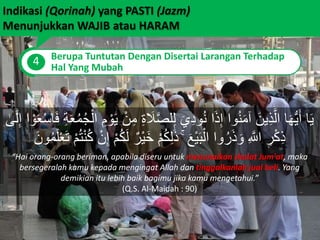 Indikasi (Qorinah) yang PASTI (Jazm)
Menunjukkan WAJIB atau HARAM
4 Berupa Tuntutan Dengan Disertai Larangan Terhadap
Hal Yang Mubah
َ‫ل‬َّ‫ص‬‫ل‬ِ‫ل‬ َ‫ي‬ِ‫د‬‫و‬ُ‫ن‬ ‫ا‬َ‫ذ‬ِ‫إ‬ ‫وا‬ُ‫ن‬َ‫م‬‫آ‬ َ‫ين‬ِ‫ذ‬َّ‫ال‬ ‫ا‬َ‫ه‬ُّ‫ي‬َ‫أ‬ ‫ا‬َ‫ي‬ْ‫و‬َ‫ع‬ْ‫س‬‫ا‬َ‫ف‬ ِ‫ة‬َ‫ع‬ُ‫م‬ُ‫ج‬ْ‫ال‬ ِ‫م‬ ْ‫و‬َ‫ي‬ ْ‫ن‬ِ‫م‬ ِ‫ة‬َٰ‫ى‬َ‫ل‬ِ‫إ‬ ‫ا‬
ٌ‫ْر‬‫ي‬َ‫خ‬ ْ‫م‬ُ‫ك‬ِ‫ل‬ََٰ‫ذ‬ ۚ َ‫ع‬ْ‫ي‬َ‫ب‬ْ‫ال‬ ‫وا‬ُ‫ر‬َ‫ذ‬ َ‫و‬ ِ َّ‫اَّلل‬ ِ‫ر‬ْ‫ك‬ِ‫ذ‬َ‫ون‬ُ‫م‬َ‫ل‬ْ‫ع‬َ‫ت‬ ْ‫م‬ُ‫ت‬ْ‫ن‬ُ‫ك‬ ْ‫ن‬ِ‫إ‬ ْ‫م‬ُ‫ك‬َ‫ل‬
“Hai orang-orang beriman, apabila diseru untuk menunaikan shalat Jum'at, maka
bersegeralah kamu kepada mengingat Allah dan tinggalkanlah jual beli. Yang
demikian itu lebih baik bagimu jika kamu mengetahui.”
(Q.S. Al-Maidah : 90)
 