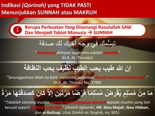 Indikasi (Qorinah) yang TIDAK PASTI
Menunjukkan SUNNAH atau MAKRUH
1 Berupa Perbuatan Yang Disenangi Rasulullah SAW
Dan Menjadi Tabiat Manusia  SUNNAH
‫مك‬ُّ‫س‬‫تب‬‫لك‬ ‫أخيك‬ ‫وجه‬ ‫في‬‫صدقة‬
“Tersenyum didepan saudramu adalah sedekah”
(H.R. At- Tirmidzi)
ُ‫النظاف‬ ‫ّكب‬ ‫نظّف‬ ‫الطّب‬ ‫ّكب‬ ‫طّب‬ ‫للا‬ ‫إن‬
“Sesungguhnya Allah itu baik, mencintai kebaikan. Bersih mencintai kebersihan.”
(H.R. At- Tirmidzi No. 2799)
‫ر‬َ‫م‬ ‫ا‬ً‫ض‬ْ‫ر‬َ‫ق‬ ‫ا‬ً‫م‬ِ‫ل‬ْ‫س‬ُ‫م‬ ُ‫ض‬ ِ‫ر‬ْ‫يَق‬ُّ ٍ‫م‬ِ‫ل‬ْ‫س‬ُ‫م‬ ْ‫ن‬ِ‫م‬ ‫ا‬َ‫م‬ِ‫ت‬َ‫ق‬َ َ‫ص‬َ َ‫ان‬َ ‫ا‬ِ‫إ‬ ِ‫ن‬َّْ‫ت‬ً‫ة‬‫ر‬َ‫م‬ ‫ا‬َ‫ه‬
“Tidaklah seorang muslim memberikan pinjaman dua kali kepada muslim yang lain
kecuali seperti sedekah satu kali.” (Shahih lighairihi, HR. Ibnu Majah, Ibnu Hibban,
dan al-Baihaqi. Lihat Shahih at-Targhib, no. 901)
 