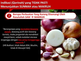 "Barangsiapa yang memakan bawang
merah, bawang putih dan bawang
kurrats, maka janganlah dia mendekati
masjid kami, sebab malaikat merasa
terganggu dengan bau yang mengganggu
manusia."
(HR Bukhari, kitab Adzan 854, Muslim,
kitab Al-Masajid 564)
Indikasi (Qorinah) yang TIDAK PASTI
Menunjukkan SUNNAH atau MAKRUH
2 Berupa Perbuatan Yang Kurang Disenangi Oleh
Rasulullah SAW  MAKRUH
 