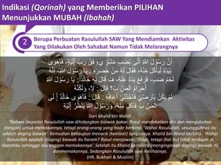 Indikasi (Qorinah) yang Memberikan PILIHAN
Menunjukkan MUBAH (Ibahah)
2 Berupa Perbuatan Rasulullah SAW Yang Mendiamkan Aktivitas
Yang Dilakukan Oleh Sahabat Namun Tidak Melarangnya
ِ‫للا‬ َ‫ل‬ ْ‫و‬ُ‫س‬َ‫ر‬ َّ‫ن‬َ‫أ‬َ‫ى‬ُّ‫ت‬‫أ‬،ِ‫ْه‬‫ي‬َ‫ل‬ِ‫إ‬ َ‫رب‬ ُ‫ق‬َ‫ف‬ ٍ،‫ي‬ ِ‫و‬ِ‫ش‬َ‫م‬ ٍ‫ب‬َ‫ض‬ِ‫ب‬َ‫ف‬‫ى‬ َ‫و‬َ‫ه‬‫أ‬
ِ‫ِه‬‫د‬َ‫ي‬ِ‫ب‬‫ه‬َ‫ر‬َ‫ض‬َ‫ح‬ ْ‫ن‬َ‫م‬ ُ‫ه‬َ‫ل‬ َ‫ل‬‫ا‬َ‫ق‬َ‫ف‬ ،ُ‫ه‬ْ‫ن‬ِ‫م‬ َ‫ل‬ُ‫ك‬ْ‫أ‬َ‫ي‬ِ‫ل‬:ِ‫للا‬ َ‫ل‬ ْ‫و‬ُ‫س‬َ‫ر‬ ‫ا‬َ‫ي‬،ُ‫ه‬َّ‫ن‬‫إ‬
‫د‬ِ‫َال‬‫خ‬ ُ‫ه‬َ‫ل‬ َ‫ل‬‫ا‬َ‫ق‬ َ‫ف‬ ،ُ‫ه‬ْ‫ن‬َ‫ع‬ ُ‫ه‬َ‫د‬َ‫ي‬ َ‫ع‬َ‫ف‬ َ‫ر‬َ‫ف‬ ،ٍ‫ب‬َ‫ض‬ ُ‫م‬ْ‫ح‬َ‫ل‬:َ‫ل‬ ْ‫و‬ُ‫س‬َ‫ر‬ ‫ا‬َ‫ي‬ِ‫للا‬
ُ‫م‬‫ا‬َ‫ر‬َ‫ح‬َ‫أ‬َ‫ل‬‫ا‬َ‫ق‬ ‫؟‬ِ‫ب‬ َّ‫الض‬:،َ‫ل‬ُ‫ه‬َّ‫ن‬ِ‫ك‬َ‫ل‬ َ‫و‬
ْ‫ن‬ُ‫ك‬َ‫ي‬ ْ‫م‬َ‫ل‬ِ‫ه‬ِ‫اف‬ُ‫ع‬‫أ‬ ْ‫ي‬ِ‫ُن‬‫د‬َّ‫ج‬‫أ‬َ‫ف‬ ْ‫ي‬ ِ‫ض‬َ‫أر‬ِ‫ب‬.َ‫ل‬‫ا‬َ‫ق‬:‫ى‬ َ‫و‬َ‫ه‬‫أ‬َ‫ف‬ٌ‫د‬ِ‫َال‬‫خ‬ِ‫إ‬‫ى‬َ‫ل‬
َّ‫الض‬ِ‫ب‬َ‫ل‬َ‫ك‬‫أ‬َ‫ف‬ِ‫ْه‬‫ي‬َ‫ل‬ِ‫إ‬ ُ‫ر‬ُ‫ظ‬ْ‫ن‬َ‫ي‬ ِ‫للا‬ ُ‫ل‬ ْ‫و‬ُ‫س‬َ‫ر‬ َ‫و‬ ،ُ‫ه‬ْ‫ن‬ِ‫م‬
Dari Khalid bin Walid:
“Bahwa (kepada) Rasulullah saw dihidangkan biawak bakar. Rasul mendekatkan diri dan mengulurkan
(tangan) untuk memakannya, tetapi orang-orang yang hadir berkata: ‘Wahai Rasulullah, sesungguhnya itu
adalah daging biawak’. Kemudian beliaupun menarik (kembali) tangannya. Khalid bin Walid berkata: ‘Wahai
Rasulullah apakah (daging) biawak itu haram? Rasul menjawab: ‘Tidak, tetapi (hal itu) tidak terdapat di
daerahku sehingga aku enggan memakannya’. Setelah itu Khalid berselera (menginginkan daging) biawak itu
danmemakannya. Sedangkan Rasulullah saw melihatnya.
(HR. Bukhari & Muslim)
 